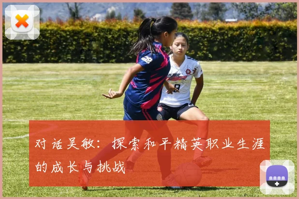 对话吴敏：探索和平精英职业生涯的成长与挑战