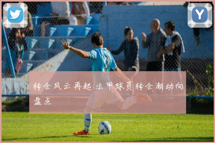 转会风云再起 法甲球员转会潮动向盘点