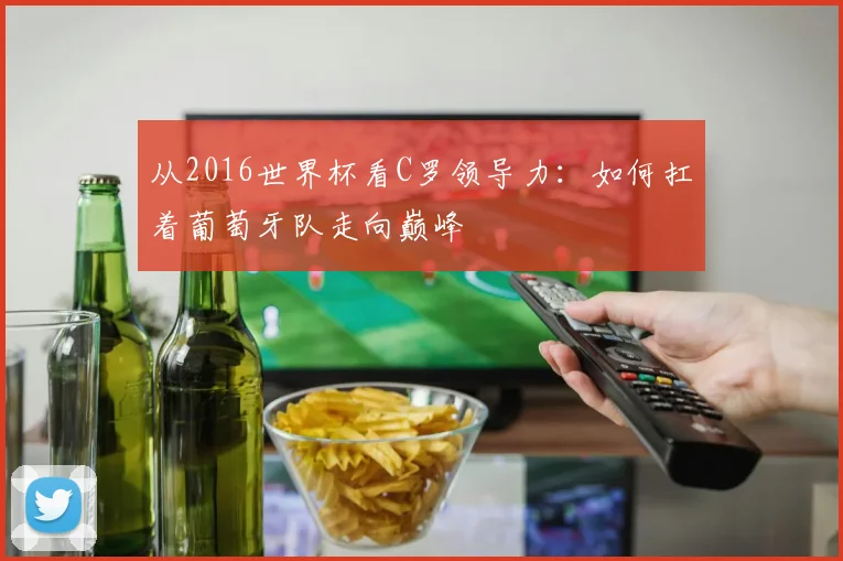 从2016世界杯看C罗领导力：如何扛着葡萄牙队走向巅峰