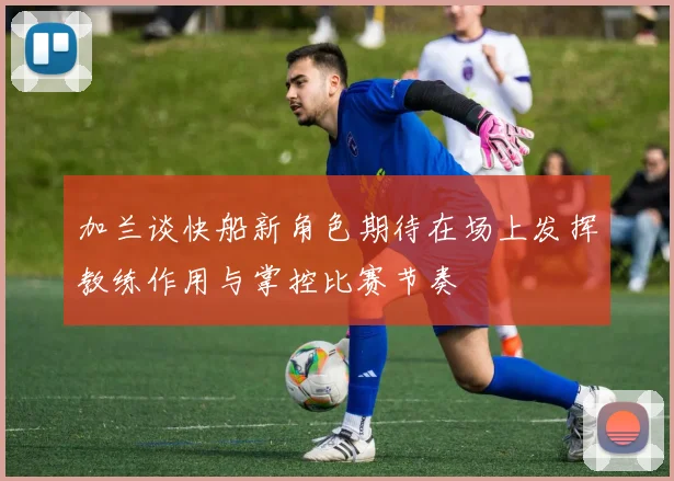 加兰谈快船新角色期待在场上发挥教练作用与掌控比赛节奏