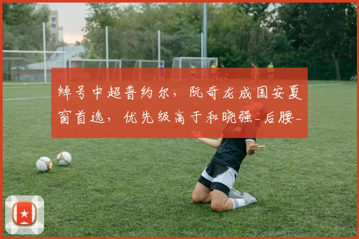 绰号中超普约尔，阮奇龙成国安夏窗首选，优先级高于和晓强_后腰_中卫_位置