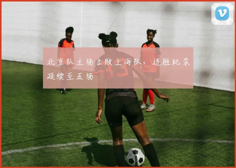北京队主场击败上海队，连胜纪录延续至五场