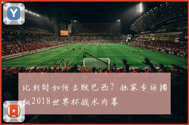 比利时如何击败巴西？独家专访揭秘2018世界杯战术内幕