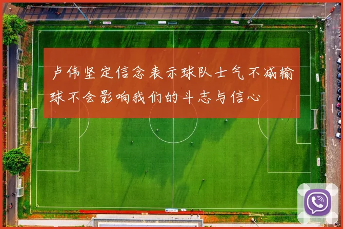 卢伟坚定信念表示球队士气不减输球不会影响我们的斗志与信心
