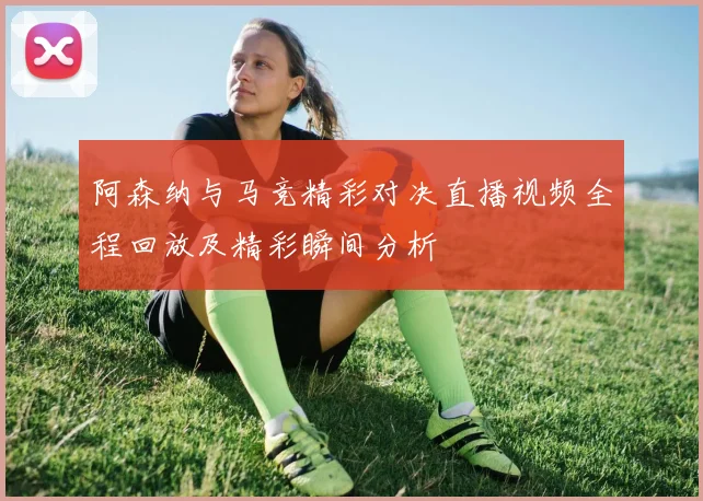 阿森纳与马竞精彩对决直播视频全程回放及精彩瞬间分析